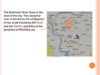 The Brahmani River flows in the
west of the city. This seasonal
river is formed by the confluence
of two small tributaries the Koel
and the Sankh and flows at the
periphery of Rourkela city.
 