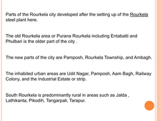 Parts of the Rourkela city developed after the setting up of the Rourkela
steel plant here.
The old Rourkela area or Purana Rourkela including Entabatti and
Phulbari is the older part of the city .
The new parts of the city are Pamposh, Rourkela Township, and Ambagh.
The inhabited urban areas are Udit Nagar, Pamposh, Aam Bagh, Railway
Colony, and the Industrial Estate or strip.
South Rourkela is predominantly rural in areas such as Jalda ,
Lathikanta, Pikodih, Tangarpali, Tarapur.
 