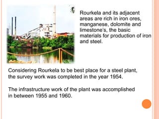 Rourkela and its adjacent
areas are rich in iron ores,
manganese, dolomite and
limestone’s, the basic
materials for production of iron
and steel.
Considering Rourkela to be best place for a steel plant,
the survey work was completed in the year 1954.
The infrastructure work of the plant was accomplished
in between 1955 and 1960.
 