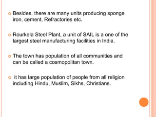  Besides, there are many units producing sponge
iron, cement, Refractories etc.
 Rourkela Steel Plant, a unit of SAIL is a one of the
largest steel manufacturing facilities in India.
 The town has population of all communities and
can be called a cosmopolitan town.
 it has large population of people from all religion
including Hindu, Muslim, Sikhs, Christians.
 