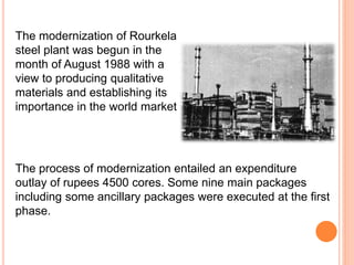 The process of modernization entailed an expenditure
outlay of rupees 4500 cores. Some nine main packages
including some ancillary packages were executed at the first
phase.
The modernization of Rourkela
steel plant was begun in the
month of August 1988 with a
view to producing qualitative
materials and establishing its
importance in the world market
 