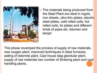  The materials being produced from
the Steel Plant are steel in ingots,
iron sheets, ultra thin plates, electric
steel plates, cold rolled coils, hot
rolled coils, tin plates and different
kinds of pipes etc. bitumen and
benjol
This phase revamped the process of supply of raw materials,
new oxygen plant, improved techniques in blast furnaces,
selling of dolomite plant, Cast house slag glandular plant,
supply of raw materials two number of Sintering plant and coal
handling plants .
 