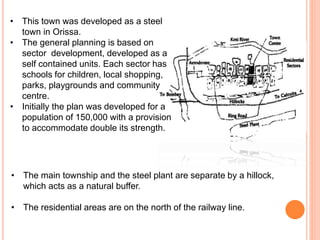 • This town was developed as a steel
town in Orissa.
• The general planning is based on
sector development, developed as a
self contained units. Each sector has
schools for children, local shopping,
parks, playgrounds and community
centre.
• Initially the plan was developed for a
population of 150,000 with a provision
to accommodate double its strength.
• The main township and the steel plant are separate by a hillock,
which acts as a natural buffer.
• The residential areas are on the north of the railway line.
 