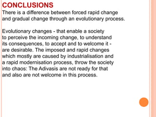CONCLUSIONS
There is a difference between forced rapid change
and gradual change through an evolutionary process.
Evolutionary changes - that enable a society
to perceive the incoming change, to understand
its consequences, to accept and to welcome it -
are desirable. The imposed and rapid changes
which mostly are caused by industrialisation and
a rapid modernisation process, throw the society
into chaos: The Adivasis are not ready for that
and also are not welcome in this process.
 