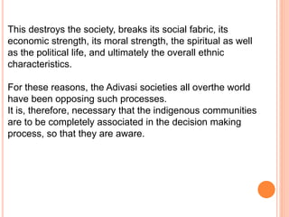 This destroys the society, breaks its social fabric, its
economic strength, its moral strength, the spiritual as well
as the political life, and ultimately the overall ethnic
characteristics.
For these reasons, the Adivasi societies all overthe world
have been opposing such processes.
It is, therefore, necessary that the indigenous communities
are to be completely associated in the decision making
process, so that they are aware.
 