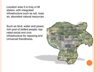 Location wise it is truly a hill
station, with integrated
infrastructure such as rail, road,
air, abundant natural resources.
Such as land, water and power,
rich pool of skilled people, top-
rated social and civic
infrastructure for reposing and
Universal friendliness.
 