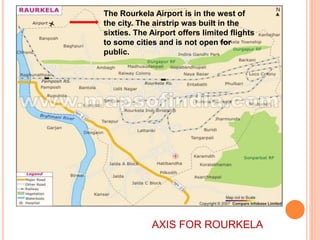 The Rourkela Airport is in the west of
the city. The airstrip was built in the
sixties. The Airport offers limited flights
to some cities and is not open for
public.
AXIS FOR ROURKELA
 