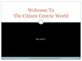 Ready? Welcome ToThe Citizen Centric World Brad Rourke, The Mannakee Circle Group www.mannakeecircle.com 