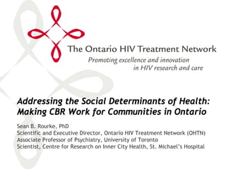 Addressing the Social Determinants of Health:
Making CBR Work for Communities in Ontario
Sean B. Rourke, PhD
Scientific and Executive Director, Ontario HIV Treatment Network (OHTN)
Associate Professor of Psychiatry, University of Toronto
Scientist, Centre for Research on Inner City Health, St. Michael’s Hospital
 