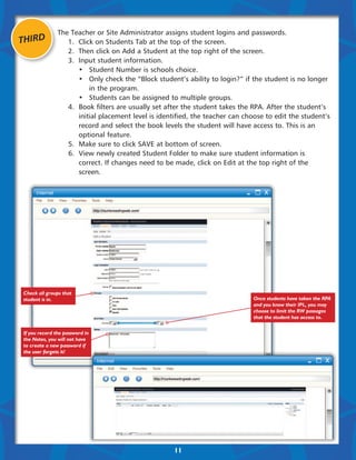 The Teacher or Site Administrator assigns student logins and passwords.
THIRD          	 1.	 Click on Students Tab at the top of the screen.
               	 2.	 Then click on Add a Student at the top right of the screen.
               	 3.	 Input student information.
               	 	 •	 Student Number is schools choice.
               	 	 •	 Only check the “Block student’s ability to login?” if the student is no longer 	
               			in the program.
               	 	 •	 Students can be assigned to multiple groups.
               	 4.	 Book filters are usually set after the student takes the RPA. After the student’s
               		 initial placement level is identified, the teacher can choose to edit the student’s
               		 record and select the book levels the student will have access to. This is an 		
               		optional feature.
               	 5.	 Make sure to click SAVE at bottom of screen.
               	 6.	 View newly created Student Folder to make sure student information is
               		 correct. If changes need to be made, click on Edit at the top right of the 		
               		screen.




Check all groups that
student is in.                                                               Once students have taken the RPA
                                                                             and you know their IPL, you may
                                                                             choose to limit the RW passages
                                                                             that the student has access to.


If you record the password in
the Notes, you will not have
to create a new password if
the user forgets it!




                                                   11
 