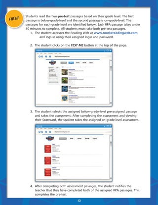 Students read the two pre-test passages based on their grade level. The first
FIRST   passage is below-grade-level and the second passage is on-grade-level. The
        passages for each grade level are identified below. Each RPA passage takes under
        10 minutes to complete. All students must take both pre-test passages.
        	 1.	 The student accesses the Reading Web at www.rourkereadingweb.com 	
        			 and logs in using their assigned login and password.

        	   2.	 The student clicks on the TEST ME button at the top of the page.




        	   3.	 The student selects the assigned below-grade-level pre-assigned passage 	
        	   	 and takes the assessment. After completing the assessment and viewing 	
        	   	 their Scorecard, the student takes the assigned on-grade-level assessment.




        	 4.	 After completing both assessment passages, the student notifies the 	 	
        	 	 teacher that they have completed both of the assigned RPA passages. This 	
        		 completes the pre-test.

                                             13
 