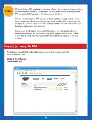 All students take RPA post-tests at the end of each term or when they are exiting
THIRD      the Reading Web program. The post-test for each term should be the same two
           RPA passages that they read at the beginning of the term.

           When a student reads an RPA passage or Reading Web passage multiple times,
           the computer records each score separately so all student data is preserved. For
           example, if a student reads Ducks and Icebergs as their pre-test, they would read
           Ducks and Icebergs as their post-test.

           Teachers can print reports showing the RPA scores for individual students or
           Reading Web Groups. Or the teacher may prefer to keep a class roster of RPA
           scores. The Reading Progess Assessment Class Data Sheet is provided for this
           purpose.



Have a Look... Using the RPA
  The following example follows John Rourke from pre-testing to determining his
  Initial Placement Level.

  Student: John Rourke
  Grade Level: 3rd




                                                16
 