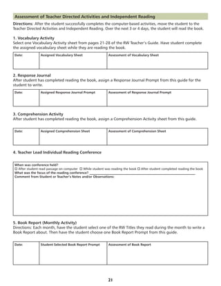 Assessment of Teacher Directed Activities and Independent Reading
Directions: After the student successfully completes the computer-based activities, move the student to the
Teacher Directed Activities and Independent Reading. Over the next 3 or 4 days, the student will read the book.

1. Vocabulary Activity
Select one Vocabulary Activity sheet from pages 21-28 of the RW Teacher’s Guide. Have student complete
the assigned vocabulary sheet while they are reading the book.
Date:           Assigned Vocabulary Sheet                   Assessment of Vocabulary Sheet




2. Response Journal
After student has completed reading the book, assign a Response Journal Prompt from this guide for the
student to write.
Date:           Assigned Response Journal Prompt            Assessment of Response Journal Prompt




3. Comprehension Activity
After student has completed reading the book, assign a Comprehension Activity sheet from this guide.


Date:           Assigned Comprehension Sheet                Assessment of Comprehension Sheet




4. Teacher Lead Individual Reading Conference


When was conference held?
o After student read passage on computer  o While student was reading the book o After student completed reading the book
What was the focus of the reading conference? _________________________________________________________________
Comment from Student or Teacher’s Notes and/or Observations:




5. Book Report (Monthly Activity)
Directions: Each month, have the student select one of the RW Titles they read during the month to write a
Book Report about. Then have the student choose one Book Report Prompt from this guide.


Date:           Student Selected Book Report Prompt         Assessment of Book Report




                                                            21
 