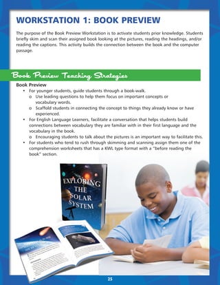 Workstation 1: Book Preview
The purpose of the Book Preview Workstation is to activate students prior knowledge. Students
briefly skim and scan their assigned book looking at the pictures, reading the headings, and/or
reading the captions. This activity builds the connection between the book and the computer
passage.




Book Preview Teaching Strategies
Book Preview
	 •	 For younger students, guide students through a book-walk.
	 	 o	 Use leading questions to help them focus on important concepts or
			vocabulary words.
	 	 o	 Scaffold students in connecting the concept to things they already know or have 	 	
			experienced.
	 •	 For English Language Learners, facilitate a conversation that helps students build 	 	
		 connections between vocabulary they are familiar with in their first language and the 	
		 vocabulary in the book.
		 o	 Encouraging students to talk about the pictures is an important way to facilitate this.
	 •	 For students who tend to rush through skimming and scanning assign them one of the 	
	 	 comprehension worksheets that has a KWL type format with a “before reading the 	 	
		book” section.




                                              25
 