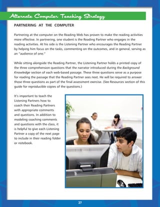 Alternate Computer Teaching Strategy
 PARTNERING AT THE COMPUTER

 Partnering at the computer on the Reading Web has proven to make the reading activities
 more effective. In partnering, one student is the Reading Partner who engages in the
 reading activities. At his side is the Listening Partner who encourages the Reading Partner
 by helping him focus on the tasks, commenting on the outcomes, and in general, serving as
 an “audience of one.”


 While sitting alongside the Reading Partner, the Listening Partner holds a printed copy of
 the three comprehension questions that the narrator introduced during the Background
 Knowledge section of each web-based passage. These three questions serve as a purpose
 for reading the passage that the Reading Partner sees next. He will be required to answer
 those three questions as part of the final assessment exercise. (See Resources section of this
 guide for reproducible copies of the questions.)


 It’s important to teach the
 Listening Partners how to
 coach their Reading Partners
 with appropriate comments
 and questions. In addition to
 modeling coaching comments
 and questions with the class, it
 is helpful to give each Listening
 Partner a copy of the next page
 to include in their reading folder
 or notebook.




                                               27
 