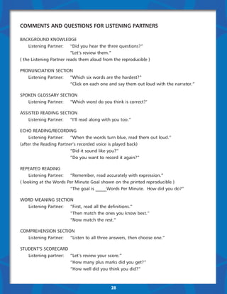 Comments and Questions for Listening Partners

BACKGROUND KNOWLEDGE
	    Listening Partner:	 “Did you hear the three questions?”
	    	                    “Let’s review them.”
( the Listening Partner reads them aloud from the reproducible )

PRONUNCIATION SECTION
	  Listening Partner:	 “Which six words are the hardest?”
	  	                   “Click on each one and say them out loud with the narrator.”

SPOKEN GLOSSARY SECTION
	  Listening Partner:	 “Which word do you think is correct?’

ASSISTED READING SECTION
	   Listening Partner:	 “I’ll read along with you too.”

ECHO READING/RECORDING
	    Listening Partner:	 “When the words turn blue, read them out loud.”
(after the Reading Partner’s recorded voice is played back)
	    	                   “Did it sound like you?”
	    	                   “Do you want to record it again?”

REPEATED READING
	    Listening Partner:	 “Remember, read accurately with expression.”
( looking at the Words Per Minute Goal shown on the printed reproducible )
	    	                   “The goal is _____Words Per Minute.  How did you do?”

WORD MEANING SECTION
	 Listening Partner:	 “First, read all the definitions.”
		                    “Then match the ones you know best.”
		                    “Now match the rest.”

COMPREHENSION SECTION
	  Listening Partner:	 “Listen to all three answers, then choose one.”

STUDENT’S SCORECARD
	  Listening partner: 	 “Let’s review your score.”
	  	                    “How many plus marks did you get?”
	  	                    “How well did you think you did?”



                                             28
 