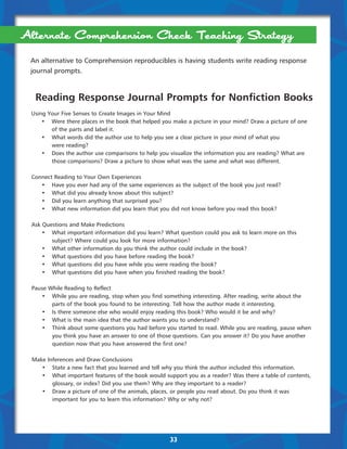 Alternate Comprehension Check Teaching Strategy
 An alternative to Comprehension reproducibles is having students write reading response
 journal prompts.



   Reading Response Journal Prompts for Nonfiction Books
 Using Your Five Senses to Create Images in Your Mind
 	   •	 Were there places in the book that helped you make a picture in your mind? Draw a . icture of one
                                                                                           p
 		 of the parts and label it.
 	   •	 What words did the author use to help you see a clear picture in your mind of what you
 	   	  were reading?
 	   •	 Does the author use comparisons to help you visualize the information you are reading? What are 	   	
 	   	  those comparisons? Draw a picture to show what was the same and what was different.

 Connect Reading to Your Own Experiences
 	  •	 Have you ever had any of the same experiences as the subject of the book you just read?
 	  •	 What did you already know about this subject?
 	  •	 Did you learn anything that surprised you?
 	  •	 What new information did you learn that you did not know before you read this book?

 Ask Questions and Make Predictions
 	   •	 What important information did you learn? What question could you ask to learn more on this 	       	
 	   	  subject? Where could you look for more information?
 	   •	 What other information do you think the author could include in the book?
 	   •	 What questions did you have before reading the book?
 	   •	 What questions did you have while you were reading the book?
 	   •	 What questions did you have when you finished reading the book?

 Pause While Reading to Reflect
 	  •	 While you are reading, stop when you find something interesting. After reading, write about the
 		 parts of the book you found to be interesting. Tell how the author made it interesting.
 	  •	 Is there someone else who would enjoy reading this book? Who would it be and why?
 	  •	 What is the main idea that the author wants you to understand?
 	  •	 Think about some questions you had before you started to read. While you are reading, pause when 	 	
 	  	   you think you have an answer to one of those questions. Can you answer it? Do you have another 	  	
 	  	   question now that you have answered the first one?

  Make Inferences and Draw Conclusions
  	  •	 State a new fact that you learned and tell why you think the author included this information.
  	  •	 What important features of the book would support you as a reader? Was there a table of contents, 	 	
  	  	   glossary, or index? Did you use them? Why are they important to a reader?
  	  •	 Draw a picture of one of the animals, places, or people you read about. Do you think it was
  	  	   important for you to learn this information? Why or why not?




                                                     33
 