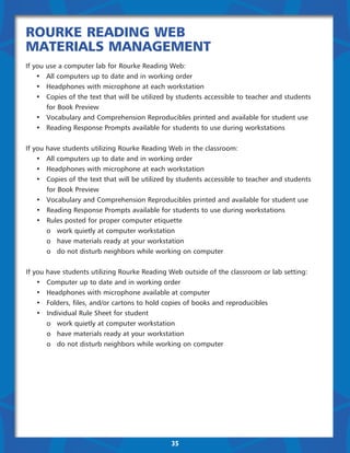 Rourke Reading Web
Materials Management
If   you   use a computer lab for Rourke Reading Web:
	     •	   All computers up to date and in working order
	     •	   Headphones with microphone at each workstation
	     •	   Copies of the text that will be utilized by students accessible to teacher and students
	     	    for Book Preview
	     •	   Vocabulary and Comprehension Reproducibles printed and available for student use
	     •	   Reading Response Prompts available for students to use during workstations


If you     have students utilizing Rourke Reading Web in the classroom:
	 •	       All computers up to date and in working order
	 •	       Headphones with microphone at each workstation
	 •	       Copies of the text that will be utilized by students accessible to teacher and students
	 	        for Book Preview
	 •	       Vocabulary and Comprehension Reproducibles printed and available for student use
	 •	       Reading Response Prompts available for students to use during workstations
	 •	       Rules posted for proper computer etiquette
	 	        o	 work quietly at computer workstation
		         o	 have materials ready at your workstation
		         o	 do not disturb neighbors while working on computer


If you     have students utilizing Rourke Reading Web outside of the classroom or lab setting:
	 •	       Computer up to date and in working order
	 •	       Headphones with microphone available at computer
	 •	       Folders, files, and/or cartons to hold copies of books and reproducibles
	 •	       Individual Rule Sheet for student
	 	        o	 work quietly at computer workstation
		         o	 have materials ready at your workstation
		         o	 do not disturb neighbors while working on computer




                                                    35
 