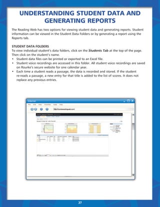 Understanding Student Data and
           Generating Reports
The Reading Web has two options for viewing student data and generating reports. Student
information can be viewed in the Student Data Folders or by generating a report using the
Reports tab.

Student Data Folders
To view individual student’s data folders, click on the Students Tab at the top of the page.
Then click on the student’s name.
•	 Student data files can be printed or exported to an Excel file.
•	 Student voice recordings are accessed in this folder. All student voice recordings are saved 	
	 on Rourke’s secure website for one calendar year.
•	 Each time a student reads a passage, the data is recorded and stored. If the student
	 re-reads a passage, a new entry for that title is added to the list of scores. It does not 		
	 replace any previous entries.




                                               37
 