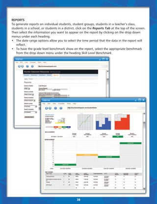Reports
To generate reports on individual students, student groups, students in a teacher’s class,
students in a school, or students in a district, click on the Reports Tab at the top of the screen.
Then select the information you want to appear on the report by clicking on the drop down
menus under each heading.
•	 The date range options allow you to select the time period that the data in the report will 	
	reflect.
•	 To have the grade level benchmark show on the report, select the appropriate benchmark 	
	 from the drop down menu under the heading Skill Level Benchmark.




                                                38
 