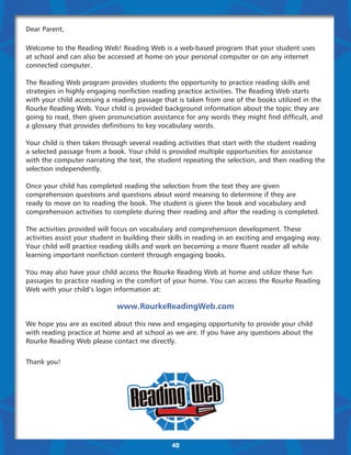 Dear Parent,

Welcome to the Reading Web! Reading Web is a web-based program that your student uses
at school and can also be accessed at home on your personal computer or on any internet
connected computer.

The Reading Web program provides students the opportunity to practice reading skills and
strategies in highly engaging nonfiction reading practice activities. The Reading Web starts
with your child accessing a reading passage that is taken from one of the books utilized in the
Rourke Reading Web. Your child is provided background information about the topic they are
going to read, then given pronunciation assistance for any words they might find difficult, and
a glossary that provides definitions to key vocabulary words.

Your child is then taken through several reading activities that start with the student reading
a selected passage from a book. Your child is provided multiple opportunities for assistance
with the computer narrating the text, the student repeating the selection, and then reading the
selection independently.

Once your child has completed reading the selection from the text they are given
comprehension questions and questions about word meaning to determine if they are
ready to move on to reading the book. The student is given the book and vocabulary and
comprehension activities to complete during their reading and after the reading is completed.

The activities provided will focus on vocabulary and comprehension development. These
activities assist your student in building their skills in reading in an exciting and engaging way.
Your child will practice reading skills and work on becoming a more fluent reader all while
learning important nonfiction content through engaging books.

You may also have your child access the Rourke Reading Web at home and utilize these fun
passages to practice reading in the comfort of your home. You can access the Rourke Reading
Web with your child’s login information at:

                              www.RourkeReadingWeb.com

We hope you are as excited about this new and engaging opportunity to provide your child
with reading practice at home and at school as we are. If you have any questions about the
Rourke Reading Web please contact me directly.


Thank you!




                                                40
 