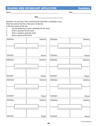 READING WEB VOCABULARY APPLICATION	                                                 Vocabulary
Name:__________________________________________________		 Date:___________________

                                       Title:__________________________

Directions: For each box, find a word from the book that is unfamiliar to you.
Write the word on the line in the center of the box.
In the four corners of the box:
1.	      Use the dictionary to write a definition for the word
2.	      Write a synonym for the word
3.	      Write a sentence using the word
4.	      Draw a picture of the word

Definition                                    Sentence         Definition                     Sentence



              ———————————                                                   ———————————



Synonym                                         Picture        Synonym                          Picture

Definition                                    Sentence         Definition                    Sentence



              ———————————                                                   ———————————



Synonym                                         Picture        Synonym                          Picture
 Definition                                   Sentence         Definition                     Sentence



              ———————————                                                   ———————————



 Synonym                                        Picture        Synonym                           Picture

 Definition                                   Sentence         Definition                     Sentence



              ———————————                                                   ———————————



 Synonym                                        Picture        Synonym                           Picture

                                                                                          © Rourke Publishing
                                                          46
 