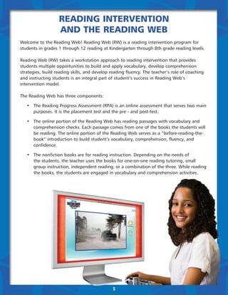 Reading Intervention
                   and the Reading Web
Welcome to the Reading Web! Reading Web (RW) is a reading intervention program for
students in grades 1 through 12 reading at Kindergarten through 8th grade reading levels.

Reading Web (RW) takes a workstation approach to reading intervention that provides
students multiple opportunities to build and apply vocabulary, develop comprehension
strategies, build reading skills, and develop reading fluency. The teacher’s role of coaching
and instructing students is an integral part of student’s success in Reading Web’s
intervention model.

The Reading Web has three components:

	 •	 The Reading Progress Assessment (RPA) is an online assessment that serves two main 	
		 purposes. It is the placement test and the pre - and post-test.

	 •	 The online portion of the Reading Web has reading passages with vocabulary and 	 	
		 comprehension checks. Each passage comes from one of the books the students will 		
		 be reading. The online portion of the Reading Web serves as a “before-reading-the-		
		 book” introduction to build student’s vocabulary, comprehension, fluency, and 		
		confidence.

	 •	   The nonfiction books are for reading instruction. Depending on the needs of
		     the students, the teacher uses the books for one-on-one reading tutoring, small 		
		     group instruction, independent reading, or a combination of the three. While reading 	
		     the books, the students are engaged in vocabulary and comprehension activities.




                                              5
 
