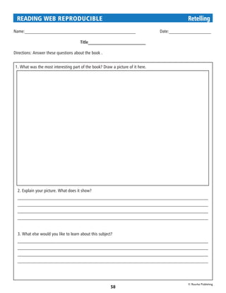 READING WEB REPRODUCIBLE 	                                                    Retelling
Name:__________________________________________________		 Date:___________________

                                      Title__________________________

Directions: Answer these questions about the book .


1. What was the most interesting part of the book? Draw a picture of it here.




  2. Explain your picture. What does it show?
  ______________________________________________________________________________________
  ______________________________________________________________________________________
  ______________________________________________________________________________________
  ______________________________________________________________________________________


  3. What else would you like to learn about this subject?
  ______________________________________________________________________________________
  ______________________________________________________________________________________
  ______________________________________________________________________________________
  ______________________________________________________________________________________




                                                                                © Rourke Publishing
                                                        58
 