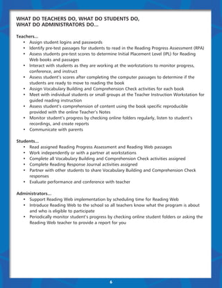 What Do Teachers Do, What Do Students Do,
What Do Administrators Do...

Teachers...
	 •	 Assign student logins and passwords
	 •	 Identify pre-test passages for students to read in the Reading Progress Assessment (RPA)
	 •	 Assess students pre-test scores to determine Initial Placement Level (IPL) for Reading 	 	
		 Web books and passages
	 •	 Interact with students as they are working at the workstations to monitor progress, 	 	
		 conference, and instruct
	 •	 Assess student’s scores after completing the computer passages to determine if the 	 	
		 students are ready to move to reading the book
	 •	 Assign Vocabulary Building and Comprehension Check activities for each book
	 •	 Meet with individual students or small groups at the Teacher Instruction Workstation for 	
		 guided reading instruction
	 •	 Assess student’s comprehension of content using the book specific reproducible 	         	
		 provided with the online Teacher’s Notes
	 •	 Monitor student’s progress by checking online folders regularly, listen to student’s 	 	
		 recordings, and create reports
	 •	 Communicate with parents

Students...
	 •	 Read assigned Reading Progress Assessment and Reading Web passages
	 •	 Work independently or with a partner at workstations
	 •	 Complete all Vocabulary Building and Comprehension Check activities assigned
	 •	 Complete Reading Response Journal activities assigned
	 •	 Partner with other students to share Vocabulary Building and Comprehension Check 	 	
		responses
	 •	 Evaluate performance and conference with teacher

Administrators...
	 •	 Support Reading Web implementation by scheduling time for Reading Web
	 •	 Introduce Reading Web to the school so all teachers know what the program is about 	
		 and who is eligible to participate
	 •	 Periodically monitor student’s progress by checking online student folders or asking the 	
		 Reading Web teacher to provide a report for you




                                              6
 