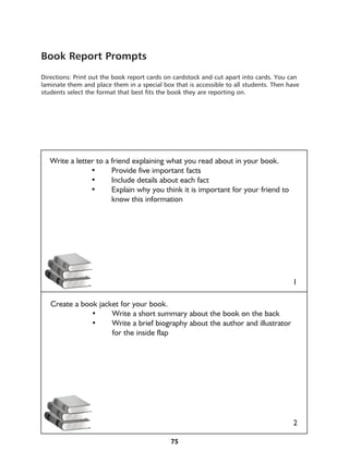 Book Report Prompts
Directions: Print out the book report cards on cardstock and cut apart into cards. You can
laminate them and place them in a special box that is accessible to all students. Then have
students select the format that best fits the book they are reporting on.




   Write a letter to a friend explaining what you read about in your book.
   	     	      •	     Provide five important facts
   	     	      •	     Include details about each fact
   	     	      •	     Explain why you think it is important for your friend to 	 	
   			know this information
   	




                                                                                        1

   Create a book jacket for your book.
   	     	     •	    Write a short summary about the book on the back
   	     	     •	    Write a brief biography about the author and illustrator 	 	
   			               for the inside flap




                                                                                        2

                                             75
 