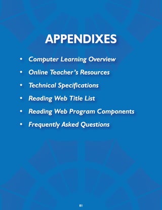 Appendixes
•	 Computer Learning Overview
•	 Online Teacher’s Resources
•	 Technical Specifications
•	 Reading Web Title List
•	 Reading Web Program Components
•	 Frequently Asked Questions




                    81
 