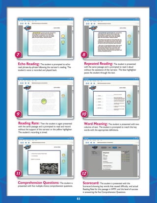 7                                                                      8

 Echo Reading: The student is prompted to echo-                         Repeated Reading: The student is presented
 read phrase-by-phrase following the narrator’s reading. The            with the same passage and is prompted to read it aloud
 student’s voice is recorded and played back.                           without the assistance of the narrator. The blue highlighter
                                                                        paces the student through the text.




9                                                                      10

 Reading Rate: Then the student is again presented                      Word Meaning: The student is presented with two
 with the same passage and is prompted to read and record               columns of text. The student is prompted to match the key
 without the support of the narrator or the yellow highlighter.         words with the appropriate definitions.
 The student’s recording is timed.




11                                                                     12

Comprehension Questions: The student is                                Scorecard: The student is presented with the
presented with five multiple choice comprehension questions.           Scorecard showing key words that caused difficulty, and actual
                                                                       Reading Rate for this passage in WPM, and the level of success
                                                                       in answering the five Comprehension Questions.

                                                                  83
 