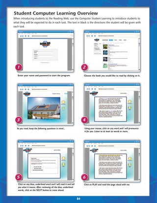 Student Computer Learning Overview
When introducing students to the Reading Web, use the Computer Student Learning to introduce students to
what they will be expected to do in each task. The text in black is the directions the student will be given with
each task.




   1                                                                      2
   Enter your name and password to start the program.                     Choose the book you would like to read by clicking on it.




   3                                                                      4
   As you read, keep the following questions in mind...                   Using your mouse, click on any word and I will pronounce
                                                                          it for you. Listen to at least six words or more.




   5                                                                      6
    Click on any blue, underlined word and I will read it and tell        Click on PLAY and read this page aloud with me.
    you what it means. After reviewing all the blue, underlined
    words, click on the NEXT button to move ahead.


                                                                     84
 