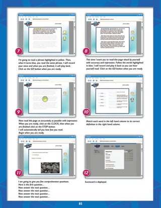 7                                                                     8
 I’m going to read a phrase highlighted in yellow. Then,               This time I want you to read this page aloud by yourself
 when it turns blue, you read the same phrase. I will record           with accuracy and expression. Follow the words highlighted
 your voice and when you are finished, it will play back.              in blue. I will record and play it back so you can hear
 Click on the GO button when you are ready.                            yourself read. Click on the GO button when you are ready.




9                                                                     10
 Now read this page as accurately as possible with expression.         Match each word in the left hand column to its correct
 When you are ready, click on the CLOCK, then when you                 definition in the right hand column.
 are finished click on the STOP button.
 I will automatically tell you how fast you read.
 Begin when you are ready.




11                                                                    12
I am going to give you five comprehension questions.                  Scorecard is displayed.
Here is the first question…
Now answer the next question…
Now answer the next question…
Now answer the next question…
Now answer the next question…

                                                                 85
 