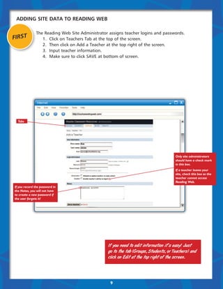 Adding Site Data to Reading Web

               The Reading Web Site Administrator assigns teacher logins and passwords.
FIRST          	 1.	 Click on Teachers Tab at the top of the screen.
               	 2.	 Then click on Add a Teacher at the top right of the screen.
               	 3.	 Input teacher information.
               	 4.	 Make sure to click SAVE at bottom of screen.




  Tabs




                                                                                      Only site administrators
                                                                                      should have a check mark
                                                                                      in this box.
                                                                                      If a teacher leaves your
                                                                                      site, check this box so the
                                                                                      teacher cannot access
                                                                                      Reading Web.
If you record the password in
the Notes, you will not have
to create a new password if
the user forgets it!




                                                 If you need to edit information it’s easy! Just
                                                 go to the tab (Groups, Students, or Teachers) and
                                                 click on Edit at the top right of the screen.




                                                  9
 