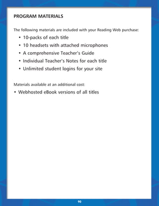 Program Materials

The following materials are included with your Reading Web purchase:

	 •	 10-packs of each title
	 •	 10 headsets with attached microphones
	 •	 A comprehensive Teacher’s Guide
	 •	 Individual Teacher’s Notes for each title
	 •	 Unlimited student logins for your site


Materials available at an additional cost:

•	 Webhosted eBook versions of all titles




                                     90
 