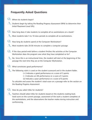 Frequently Asked Questions

Q. Where do students begin?
A. Students begin by taking the Reading Progress Assessment (RPA) to determine their
     Initial Placement Level (IPL).


Q. How long does it take students to complete all six workstations on a book?
A. Most students take 5 to 10 class periods to complete all six workstations.
Q. How long do students spend at the Computer Workstation?
A. Most students take 20-30 minutes to complete a computer passage.
Q.   If the class period ends before a student finishes the activities at the Computer
     Workstation does the program save what they have completed so far?

A. No. Since this is an instructional time, the student will start at the beginning of the
     passage the next time they are at the Computer Workstation.


Q. What constitutes good performance?
A. The following rubric is used on the student scorecard and in the student folder.
     		            (+) Indicates a good performance or a score of 5 points
     		            (−) Indicates an OK performance or a score of 3 points
            	      (x) Indicates a poor performance or a score of 0 points
     To calculate and assess the student’s total score on a passage refer to the section on
     the Reading Progress Assessment.


Q. How do you select titles for students?
A. Teachers should select titles for students based on the students reading level,
     total score on the current passage, assessment of the work a student completes at
     the workstations, and the observations the teacher makes during instruction and
     conferencing.




                                              91
 