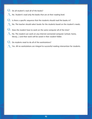 Q. Do all student’s read all of the books?
A. No. Student’s read only the books that are at their reading level.
Q. Is there a specific sequence that the students should read the books in?
A. No. The teacher should select books for the students based on the student’s needs.
Q. Does the student have to work on the same computer all of the time?
A. No. The student can work on any Internet connected computer (school, home,
     library...) and their work will be saved in their student folder.


Q. Do students need to do all of the workstations?
A. Yes. All six workstations are integral to successful reading intervention for students.  




                                               92
 