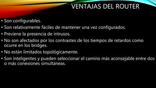 VENTAJAS DEL ROUTER
• Son configurables.
• Son relativamente fáciles de mantener una vez configurados.
• Previene la presencia de intrusos.
• No son afectados por los contrastes de los tiempos de retardos como
ocurre en los bridges.
• No están limitados topológicamente.
• Son inteligentes y pueden seleccionar el camino más aconsejable entre dos
o más conexiones simultáneas.
 
