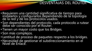DESVENTAJAS DEL ROUTER
•Requieren una cantidad significativa de tiempo para
instalarlos y configurarlos dependiendo de la topología
de la red y de los protocolos usados.
•Son dependientes del protocolo, cada protocolo a rutear
debe ser conocido por el Router.
•Tienen un mayor costo que los Bridges.
•Son más complejos.
•Lentitud de proceso de paquetes respecto a los bridges.
•Necesidad de gestionar el subdireccionamiento en el
Nivel de Enlace.
 