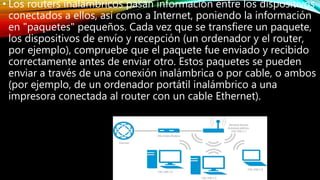 • Los routers inalámbricos pasan información entre los dispositivos
conectados a ellos, así como a Internet, poniendo la información
en "paquetes" pequeños. Cada vez que se transfiere un paquete,
los dispositivos de envío y recepción (un ordenador y el router,
por ejemplo), compruebe que el paquete fue enviado y recibido
correctamente antes de enviar otro. Estos paquetes se pueden
enviar a través de una conexión inalámbrica o por cable, o ambos
(por ejemplo, de un ordenador portátil inalámbrico a una
impresora conectada al router con un cable Ethernet).
 