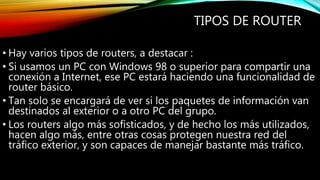 TIPOS DE ROUTER
• Hay varios tipos de routers, a destacar :
• Si usamos un PC con Windows 98 o superior para compartir una
conexión a Internet, ese PC estará haciendo una funcionalidad de
router básico.
• Tan solo se encargará de ver si los paquetes de información van
destinados al exterior o a otro PC del grupo.
• Los routers algo más sofisticados, y de hecho los más utilizados,
hacen algo más, entre otras cosas protegen nuestra red del
tráfico exterior, y son capaces de manejar bastante más tráfico.
 
