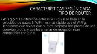 CARACTERÍSTICAS SEGÚN CADA
TIPO DE ROUTER
• WiFi g ó n: La diferencia entre el WiFi g y n se basa en la
velocidad de datos. El WiFi n es más rápido que el WiFi g.
Tendremos que revisar que nuestra empresa nos provea de una
conexión u otra, y que las antenas de recepción sean
compatibles con g o n.
 
