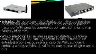 • Entradas: Un router con más entradas, permitirá que nuestras
redes locales sean más grandes (las redes locales se pueden
hacer por WiFi, pero las conexiones por cable son mucho más
fiables y eficientes)
• WiFi o analógica: Las señales se pueden distribuir de forma
analógica (o sea, por cable, y en esto influirá el número de
entradas) o por aire, que sería el caso del WiFi, aunque la
combina ambas señales, de tal forma que puedas elegir o una u
otra.
 