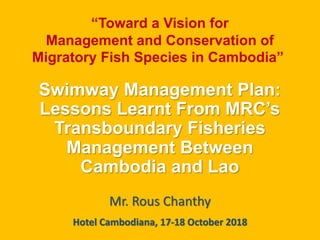 Swimway Management Plan:
Lessons Learnt From MRC’s
Transboundary Fisheries
Management Between
Cambodia and Lao
Mr. Rous Chanthy
“Toward a Vision for
Management and Conservation of
Migratory Fish Species in Cambodia”
Hotel Cambodiana, 17-18 October 2018
 