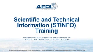 Scientific and Technical
Information (STINFO)
Training
R I C K R O U S H ( S T I N F O O F F I C E R ) A N D R I C H A R D S L E M P ( T E C H N I C A L E D I T O R )
A E R O S P A C E S Y S T E M S D I R E C T O R A T E , N O V E M B E R 2 0 1 9 ( R e v )
DISTRIBUTION STATEMENT A. Approved for public release. Distribution is unlimited. (Public Affairs Case Clearance Number: 88ABW-2018-5739; Clearance Date: 14 Nov 2018)
 