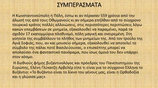 ΣΥΜΠΕΡΑΣΜΑΤΑ
Η Κωνσταντινούπολη ή Πόλη, έστω κι αν πέρασαν 559 χρόνια από την
άλωσή της από τους Οθωμανούς κι αν σήμερα επήλθαν από το σύγχρονο
τουρκικό κράτος πολλές αλλοιώσεις, στις περισσότερες περιπτώσεις λόγω
κακών επεμβάσεων σε μνημεία, εξακολουθεί να παραμένει, παρά τα
σχεδόν 17 εκατομμύρια πληθυσμό, πόλη μαγική και ονειρεμένη. Στη
γοητεία της συμβάλλουν το πλήθος των μνημείων της. Από τον τρούλο της
Αγιά Σοφιάς, που, αν και μουσείο σήμερα, εξακολουθεί να αποτελεί το
σύμβολο της πάλαι ποτέ Βασιλεύουσας, ο επισκέπτης μπορεί να
απολαύσει ένα φανταστικό πανόραμα, που ίσως όμοιό του δεν υπάρχει
στον κόσμο.
Η διεθνούς φήμης βυζαντινολόγος και πρόεδρος του Πανεπιστημίου της
Ευρώπης, Ελένη Γλύκατζη Αρβελέρ είπε τι είναι για το σύγχρονο Έλληνα το
Βυζάντιο: «Το Βυζάντιο είναι το λίκνο του γένους μας, είναι η Ορθοδοξία
και η γλώσσα μας».
 