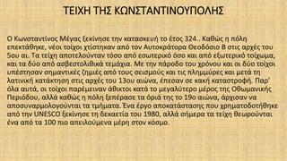 ΤΕΙΧΗ ΤΗΣ ΚΩΝΣΤΑΝΤΙΝΟΥΠΟΛΗΣ
Ο Κωνσταντίνος Μέγας ξεκίνησε την κατασκευή το έτος 324.. Καθώς η πόλη
επεκτάθηκε, νέοι τοίχοι χτίστηκαν από τον Αυτοκράτορα Θεοδόσιο Β στις αρχές του
5ου αι. Τα τείχη αποτελούνταν τόσο από εσωτερικό όσο και από εξωτερικό τοίχωμα,
και τα δύο από ασβεστολιθικά τεμάχια. Με την πάροδο του χρόνου και οι δύο τοίχοι
υπέστησαν σημαντικές ζημιές από τους σεισμούς και τις πλημμύρες και μετά τη
λατινική κατάκτηση στις αρχές του 13ου αιώνα, έπεσαν σε κακή καταστροφή. Παρ’
όλα αυτά, οι τοίχοι παρέμειναν άθικτοι κατά το μεγαλύτερο μέρος της Οθωμανικής
Περιόδου, αλλά καθώς η πόλη ξεπέρασε τα όριά της το 19ο αιώνα, άρχισαν να
αποσυναρμολογούνται τα τμήματα. Ένα έργο αποκατάστασης που χρηματοδοτήθηκε
από την UNESCO ξεκίνησε τη δεκαετία του 1980, αλλά σήμερα τα τείχη θεωρούνται
ένα από τα 100 πιο απειλούμενα μέρη στον κόσμο.
 