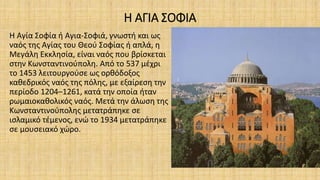 Η ΑΓΙΑ ΣΟΦΙΑ
Η Αγία Σοφία ή Αγια-Σοφιά, γνωστή και ως
ναός της Αγίας του Θεού Σοφίας ή απλά, η
Μεγάλη Εκκλησία, είναι ναός που βρίσκεται
στην Κωνσταντινούπολη. Από το 537 μέχρι
το 1453 λειτουργούσε ως ορθόδοξος
καθεδρικός ναός της πόλης, με εξαίρεση την
περίοδο 1204–1261, κατά την οποία ήταν
ρωμαιοκαθολικός ναός. Μετά την άλωση της
Κωνσταντινούπολης μετατράπηκε σε
ισλαμικό τέμενος, ενώ το 1934 μετατράπηκε
σε μουσειακό χώρο.
 