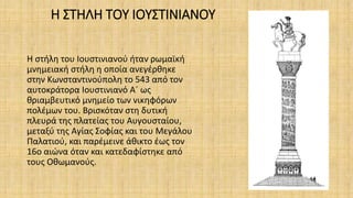 Η ΣΤΗΛΗ ΤΟΥ ΙΟΥΣΤΙΝΙΑΝΟΥ
Η στήλη του Ιουστινιανού ήταν ρωμαϊκή
μνημειακή στήλη η οποία ανεγέρθηκε
στην Κωνσταντινούπολη το 543 από τον
αυτοκράτορα Ιουστινιανό Α´ ως
θριαμβευτικό μνημείο των νικηφόρων
πολέμων του. Βρισκόταν στη δυτική
πλευρά της πλατείας του Αυγουσταίου,
μεταξύ της Αγίας Σοφίας και του Μεγάλου
Παλατιού, και παρέμεινε άθικτο έως τον
16ο αιώνα όταν και κατεδαφίστηκε από
τους Οθωμανούς.
 